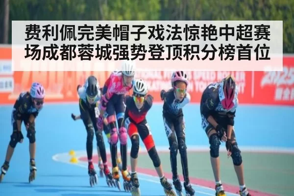 费利佩完美帽子戏法惊艳中超赛场成都蓉城强势登顶积分榜首位